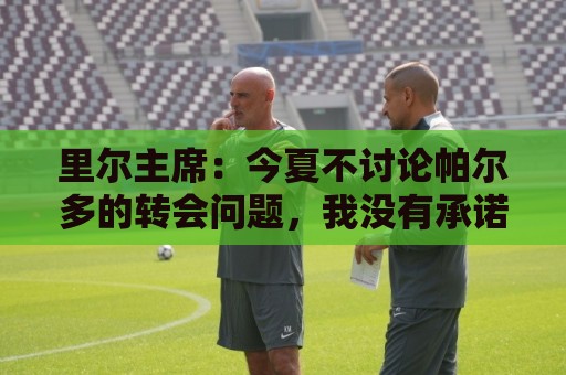 里尔主席:今夏不讨论帕尔多的转会问题,我没有承诺过允许他离队 里尔主席:今夏不讨论帕尔多的转会问题,我没有承诺过允许他离队