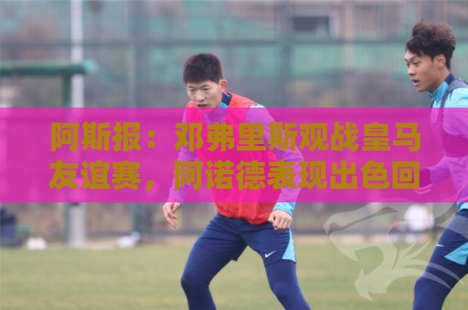 阿斯报：邓弗里斯观战皇马友谊赛，阿诺德表现出色回应竞争挑战
