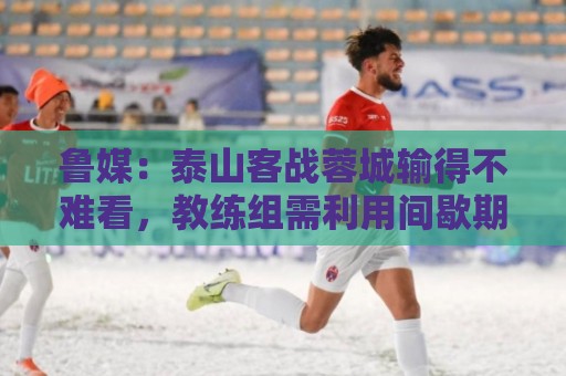 鲁媒:泰山客战蓉城输得不难看,教练组需利用间歇期总结问题 鲁媒:泰山客战蓉城输得不难看,教练组需利用间歇期总结问题
