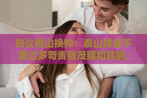热议泰山换帅:泰山球迷不要过多苛责宿茂臻和韩鹏;何必呢折腾啥 热议泰山换帅:泰山球迷不要过多苛责宿茂臻和韩鹏;何必呢折腾啥