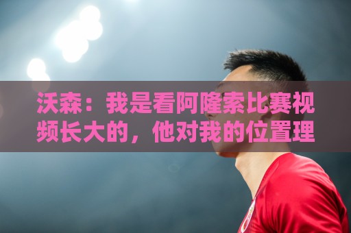 沃森:我是看阿隆索比赛视频长大的,他对我的位置理解得非常透彻 沃森:我是看阿隆索比赛视频长大的,他对我的位置理解得非常透彻