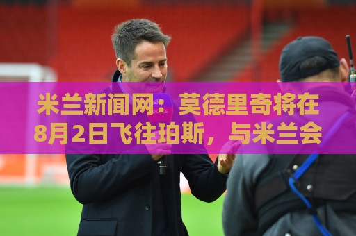 米兰新闻网：莫德里奇将在8月2日飞往珀斯，与米兰会合备战夏训