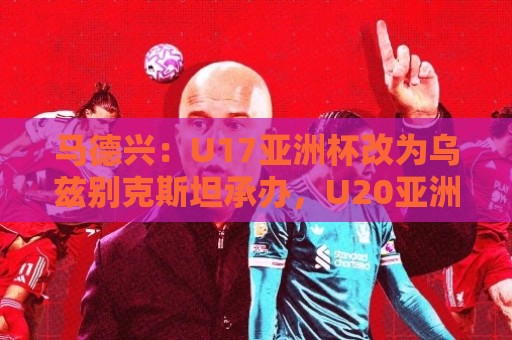 马德兴：U17亚洲杯改为乌兹别克斯坦承办，U20亚洲杯实施升降级