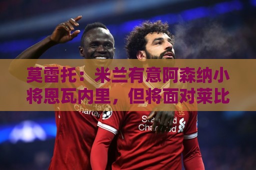 莫雷托：米兰有意阿森纳小将恩瓦内里，但将面对莱比锡等队竞争