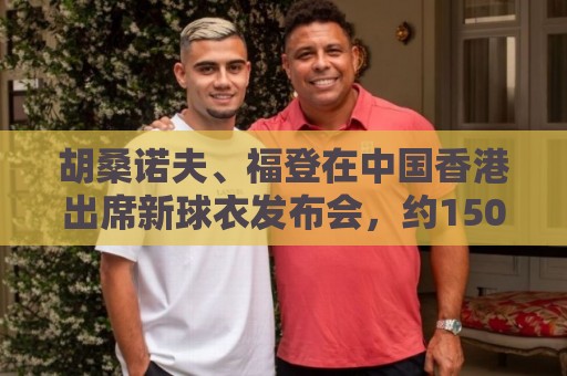 胡桑诺夫、福登在中国香港出席新球衣发布会,约1500名球迷捧场 胡桑诺夫、福登在中国香港出席新球衣发布会,约1500名球迷捧场