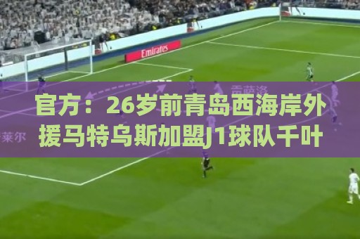 官方：26岁前青岛西海岸外援马特乌斯加盟J1球队千叶市原