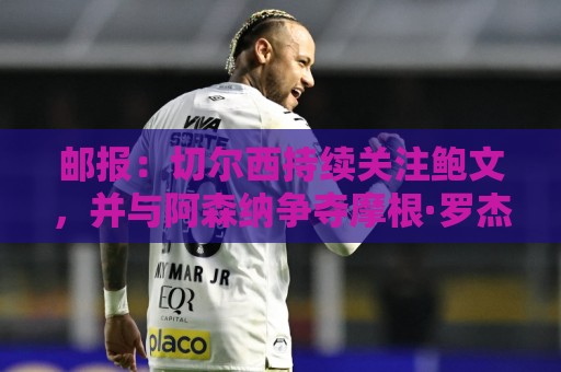 邮报:切尔西持续关注鲍文,并与阿森纳争夺摩根·罗杰斯 邮报:切尔西持续关注鲍文,并与阿森纳争夺摩根·罗杰斯
