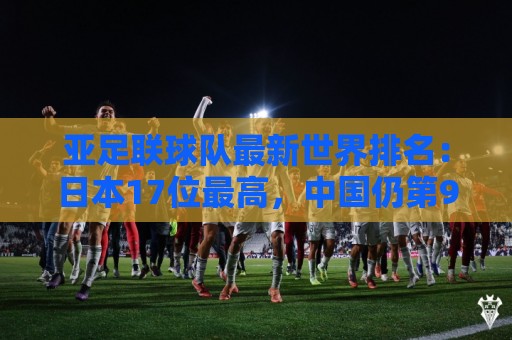 亚足联球队最新世界排名:日本17位最高,中国仍第91亚洲第13 亚足联球队最新世界排名:日本17位最高,中国仍第91亚洲第13
