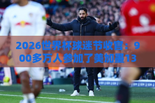2026世界杯球迷节收官:900多万人参加了美加墨13个主办城市活动 2026世界杯球迷节收官:900多万人参加了美加墨13个主办城市活动