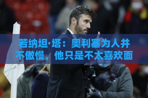 若纳坦·塔:奥利塞为人并不傲慢,他只是不太喜欢面对镜头 若纳坦·塔:奥利塞为人并不傲慢,他只是不太喜欢面对镜头