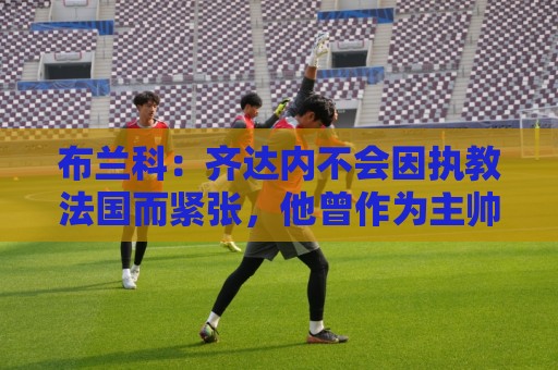布兰科:齐达内不会因执教法国而紧张,他曾作为主帅赢得三次欧冠 布兰科:齐达内不会因执教法国而紧张,他曾作为主帅赢得三次欧冠
