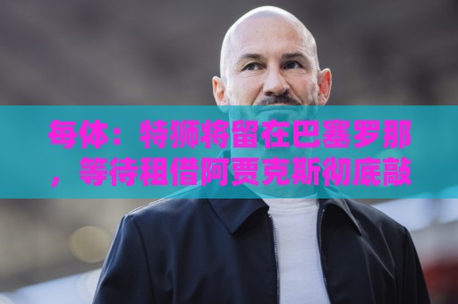 每体:特狮将留在巴塞罗那,等待租借阿贾克斯彻底敲定再去荷兰 每体:特狮将留在巴塞罗那,等待租借阿贾克斯彻底敲定再去荷兰