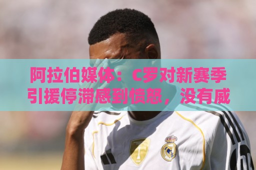 阿拉伯媒体:C罗对新赛季引援停滞感到愤怒,没有威胁不参加比赛 阿拉伯媒体:C罗对新赛季引援停滞感到愤怒,没有威胁不参加比赛