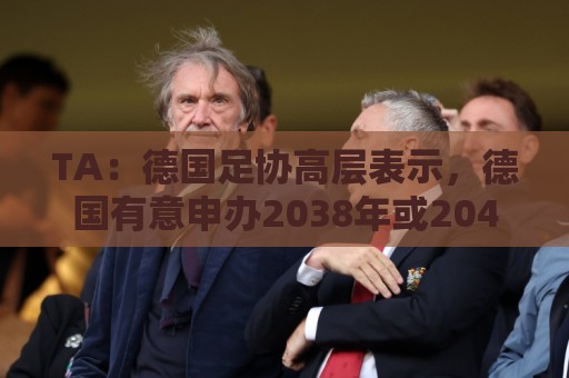 TA:德国足协高层表示,德国有意申办2038年或2042年世界杯 TA:德国足协高层表示,德国有意申办2038年或2042年世界杯