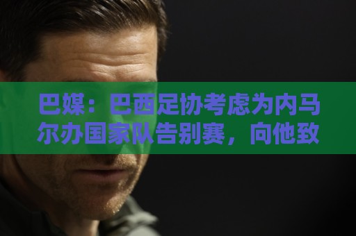 巴媒：巴西足协考虑为内马尔办国家队告别赛，向他致敬