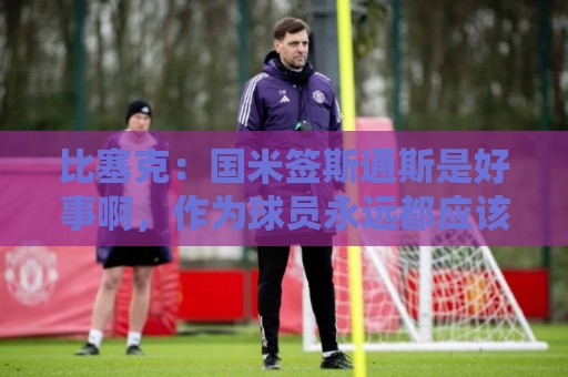比塞克:国米签斯通斯是好事啊,作为球员永远都应该敢于竞争 比塞克:国米签斯通斯是好事啊,作为球员永远都应该敢于竞争