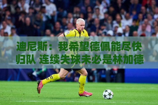 迪尼斯:我希望德佩能尽快归队 连续失球未必是林加德登场造成的 迪尼斯:我希望德佩能尽快归队 连续失球未必是林加德登场造成的