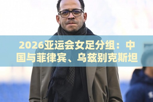 2026亚运会女足分组：中国与菲律宾、乌兹别克斯坦、中国香港同组