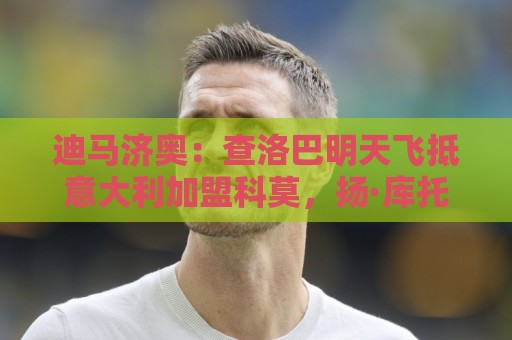 迪马济奥:查洛巴明天飞抵意大利加盟科莫,扬·库托也即将加盟 迪马济奥:查洛巴明天飞抵意大利加盟科莫,扬·库托也即将加盟