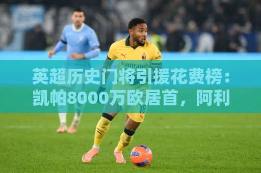 英超历史门将引援花费榜：凯帕8000万欧居首，阿利松、奥纳纳前三