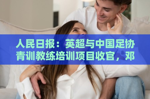 人民日报:英超与中国足协青训教练培训项目收官,邓卓翔等参加 人民日报:英超与中国足协青训教练培训项目收官,邓卓翔等参加