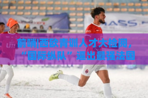 前哨|西欧青训人才大检阅,“国际纵队”逼出最强法国? 前哨|西欧青训人才大检阅,“国际纵队”逼出最强法国?