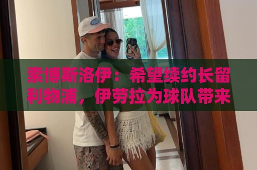 索博斯洛伊:希望续约长留利物浦,伊劳拉为球队带来久违的强度 索博斯洛伊:希望续约长留利物浦,伊劳拉为球队带来久违的强度