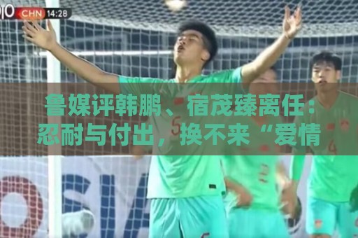 鲁媒评韩鹏、宿茂臻离任:忍耐与付出,换不来“爱情证书” 鲁媒评韩鹏、宿茂臻离任:忍耐与付出,换不来“爱情证书”
