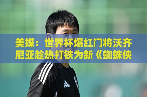 美媒:世界杯爆红门将沃齐尼亚趁热打铁为新《蜘蛛侠》电影代言 美媒:世界杯爆红门将沃齐尼亚趁热打铁为新《蜘蛛侠》电影代言