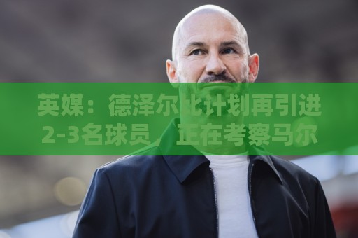 英媒:德泽尔比计划再引进2-3名球员,正在考察马尔穆什和加克波 英媒:德泽尔比计划再引进2-3名球员,正在考察马尔穆什和加克波