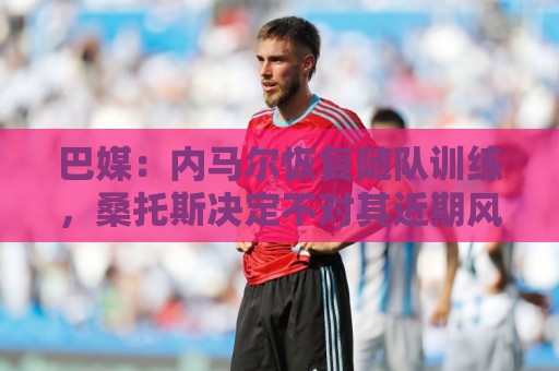 巴媒:内马尔恢复随队训练,桑托斯决定不对其近期风波进行处罚 巴媒:内马尔恢复随队训练,桑托斯决定不对其近期风波进行处罚