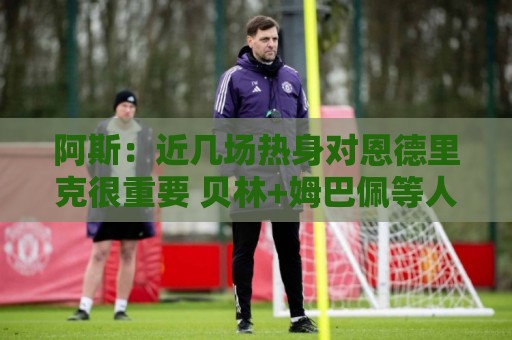 阿斯:近几场热身对恩德里克很重要 贝林+姆巴佩等人8月第2周归队 阿斯:近几场热身对恩德里克很重要 贝林+姆巴佩等人8月第2周归队