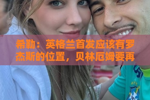 希勒:英格兰首发应该有罗杰斯的位置,贝林厄姆要再看看 希勒:英格兰首发应该有罗杰斯的位置,贝林厄姆要再看看