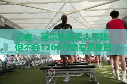 记者：塞尔塔要卖人平账，但不会1200万贱卖莫里巴