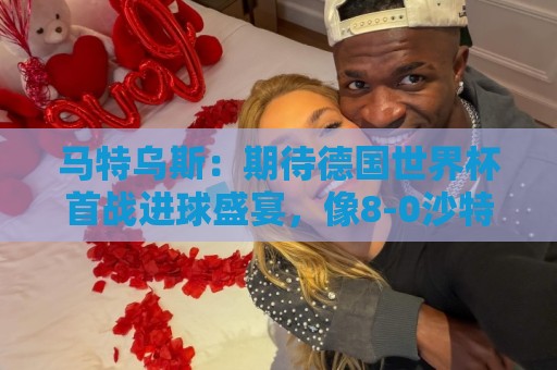 马特乌斯:期待德国世界杯首战进球盛宴,像8-0沙特那样的比分 马特乌斯:期待德国世界杯首战进球盛宴,像8-0沙特那样的比分