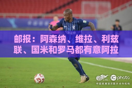 邮报:阿森纳、维拉、利兹联、国米和罗马都有意阿拉伊贝戈维奇 邮报:阿森纳、维拉、利兹联、国米和罗马都有意阿拉伊贝戈维奇