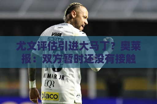 尤文评估引进大马丁?奥莱报:双方暂时还没有接触 尤文评估引进大马丁?奥莱报:双方暂时还没有接触