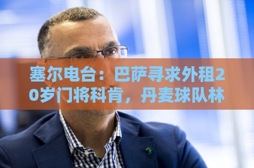 塞尔电台：巴萨寻求外租20岁门将科肯，丹麦球队林比是最热门下家