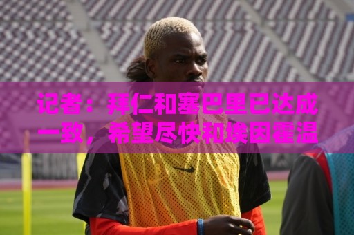 记者:拜仁和塞巴里已达成一致,希望尽快和埃因霍温完成交易 记者:拜仁和塞巴里已达成一致,希望尽快和埃因霍温完成交易