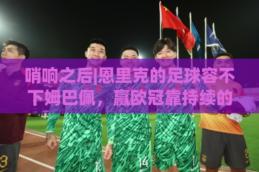 哨响之后|恩里克的足球容不下姆巴佩，赢欧冠靠持续的跑动和换位