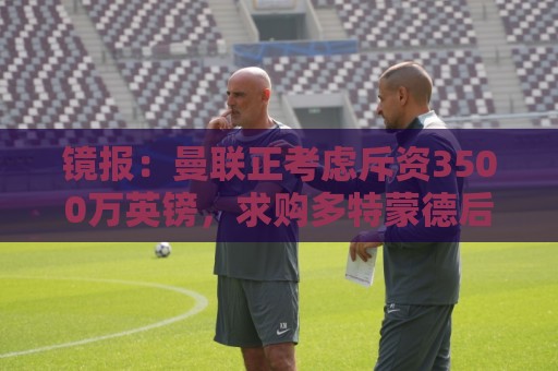 镜报：曼联正考虑斥资3500万英镑，求购多特蒙德后卫安东
