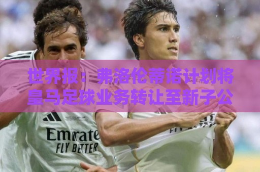 世界报：弗洛伦蒂诺计划将皇马足球业务转让至新子公司