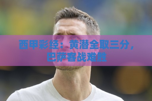 西甲彩经:黄潜全取三分,巴萨客战难胜 西甲彩经:黄潜全取三分,巴萨客战难胜
