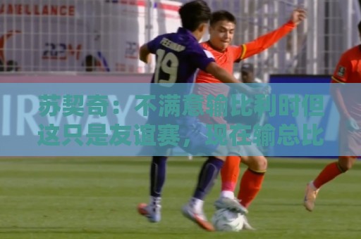 苏契奇：不满意输比利时但这只是友谊赛，现在输总比世界杯输要好
