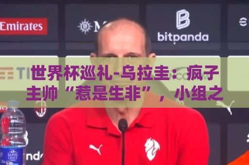 世界杯巡礼-乌拉圭:疯子主帅“惹是生非”,小组之路危机重重 世界杯巡礼-乌拉圭:疯子主帅“惹是生非”,小组之路危机重重