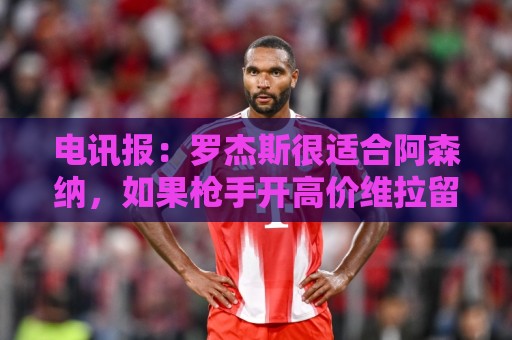 电讯报：罗杰斯很适合阿森纳，如果枪手开高价维拉留人态度或改变