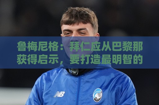 鲁梅尼格：拜仁应从巴黎那获得启示，要打造最明智的转会市场