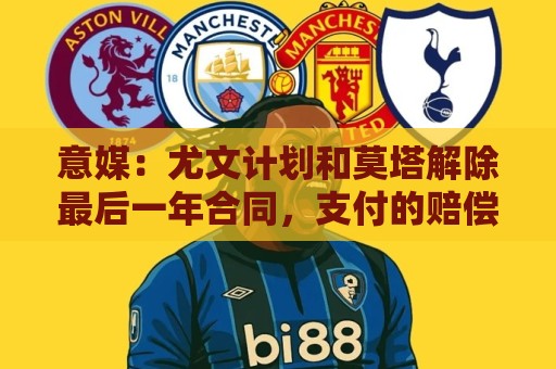 意媒：尤文计划和莫塔解除最后一年合同，支付的赔偿金将低于年薪
