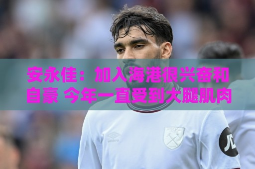 安永佳:加入海港很兴奋和自豪 今年一直受到大腿肌肉伤势困扰 安永佳:加入海港很兴奋和自豪 今年一直受到大腿肌肉伤势困扰