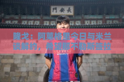 隆戈：阿莱格里今日与米兰谈解约，希望那不勒斯签拉比奥特、DV9